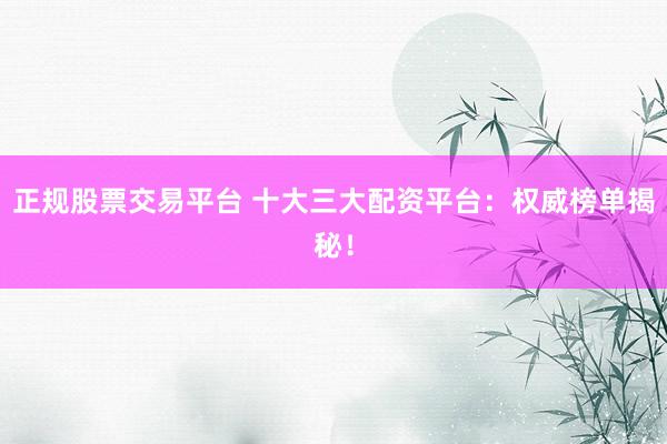 正规股票交易平台 十大三大配资平台：权威榜单揭秘！