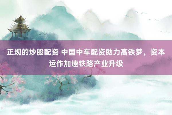 正规的炒股配资 中国中车配资助力高铁梦，资本运作加速铁路产业升级