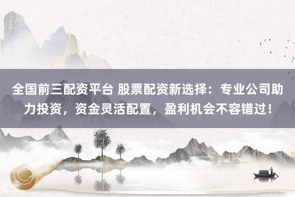 全国前三配资平台 股票配资新选择：专业公司助力投资，资金灵活配置，盈利机会不容错过！