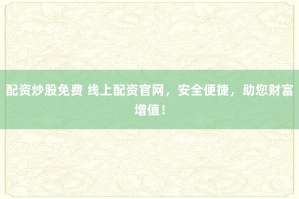 配资炒股免费 线上配资官网，安全便捷，助您财富增值！