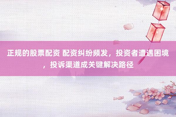 正规的股票配资 配资纠纷频发，投资者遭遇困境，投诉渠道成关键解决路径