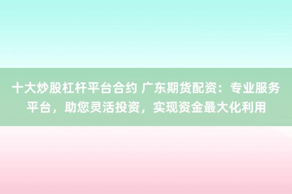 十大炒股杠杆平台合约 广东期货配资：专业服务平台，助您灵活投资，实现资金最大化利用