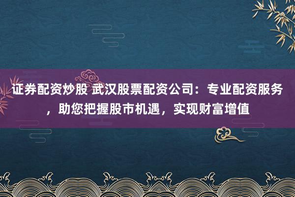 证券配资炒股 武汉股票配资公司：专业配资服务，助您把握股市机遇，实现财富增值