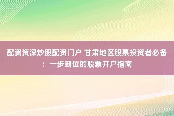 配资资深炒股配资门户 甘肃地区股票投资者必备：一步到位的股票开户指南