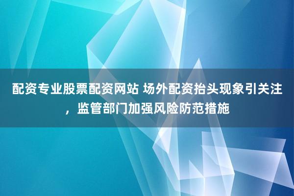 配资专业股票配资网站 场外配资抬头现象引关注，监管部门加强风险防范措施