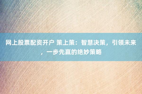网上股票配资开户 策上策：智慧决策，引领未来，一步先赢的绝妙策略