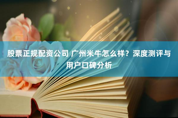 股票正规配资公司 广州米牛怎么样？深度测评与用户口碑分析
