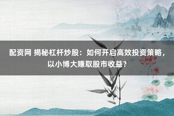 配资网 揭秘杠杆炒股：如何开启高效投资策略，以小博大赚取股市收益？