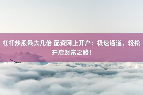 杠杆炒股最大几倍 配资网上开户：极速通道，轻松开启财富之路！