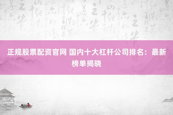 正规股票配资官网 国内十大杠杆公司排名：最新榜单揭晓
