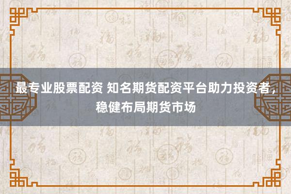 最专业股票配资 知名期货配资平台助力投资者，稳健布局期货市场