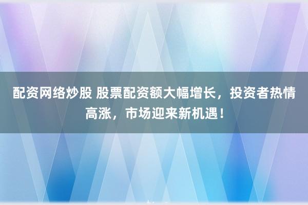 配资网络炒股 股票配资额大幅增长，投资者热情高涨，市场迎来新机遇！