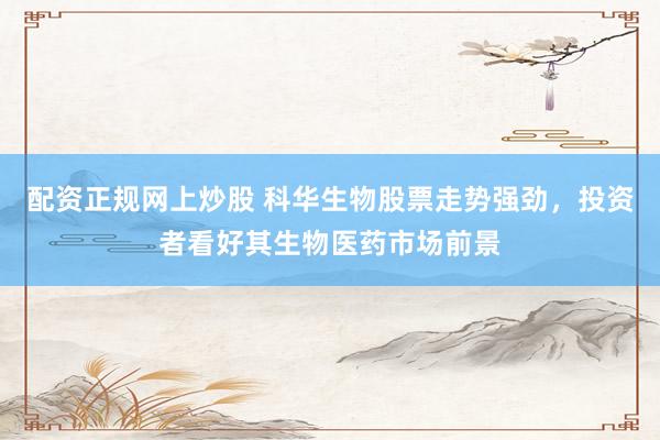 配资正规网上炒股 科华生物股票走势强劲，投资者看好其生物医药市场前景