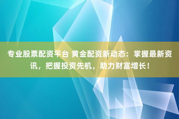 专业股票配资平台 黄金配资新动态：掌握最新资讯，把握投资先机，助力财富增长！