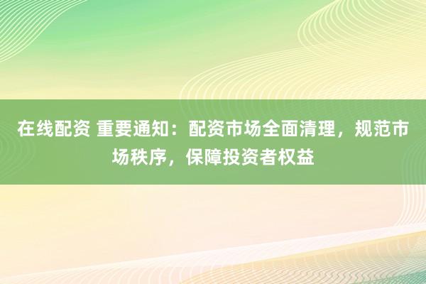 在线配资 重要通知：配资市场全面清理，规范市场秩序，保障投资者权益