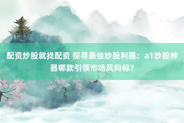 配资炒股就找配资 探寻最佳炒股利器：a1炒股神器哪款引领市场风向标？