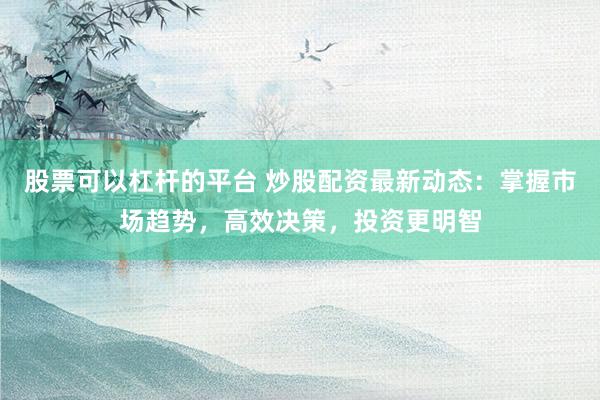 股票可以杠杆的平台 炒股配资最新动态：掌握市场趋势，高效决策，投资更明智