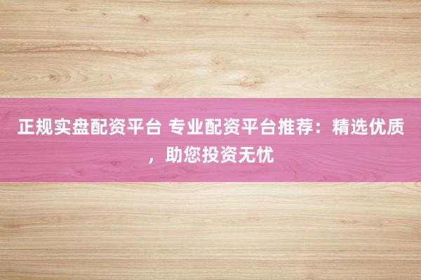 正规实盘配资平台 专业配资平台推荐：精选优质，助您投资无忧