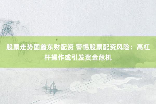 股票走势图鑫东财配资 警惕股票配资风险：高杠杆操作或引发资金危机