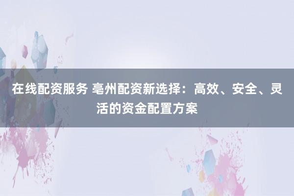 在线配资服务 亳州配资新选择：高效、安全、灵活的资金配置方案