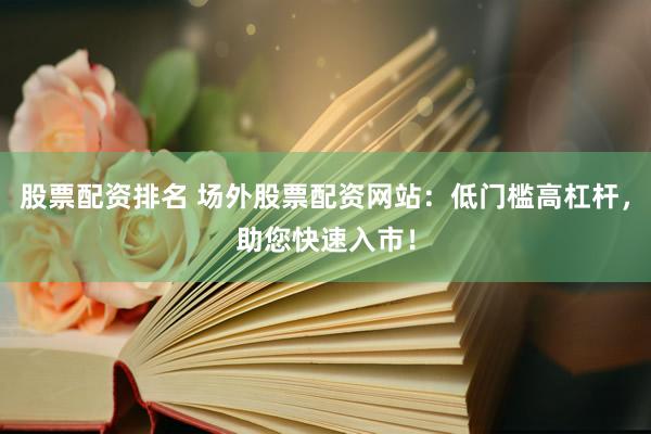股票配资排名 场外股票配资网站：低门槛高杠杆，助您快速入市！