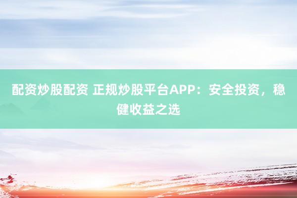 配资炒股配资 正规炒股平台APP：安全投资，稳健收益之选