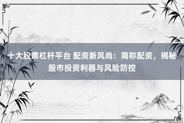 十大股票杠杆平台 配资新风尚：简称配资，揭秘股市投资利器与风险防控