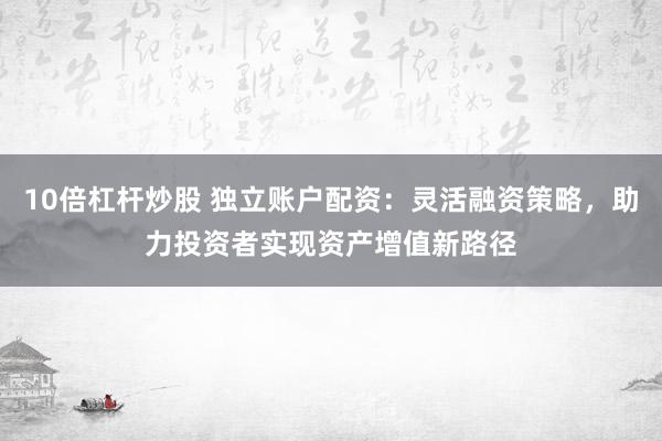 10倍杠杆炒股 独立账户配资：灵活融资策略，助力投资者实现资产增值新路径