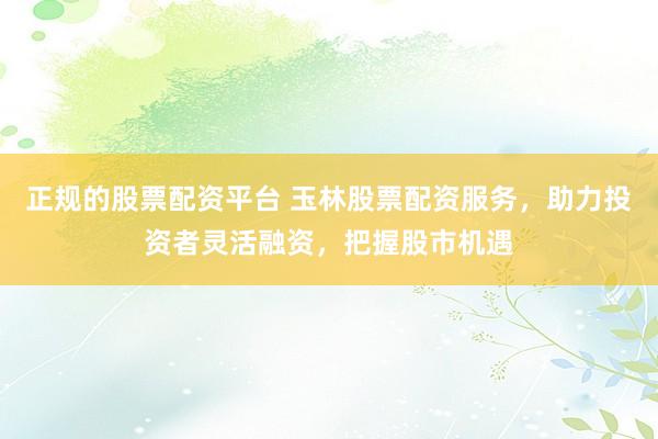 正规的股票配资平台 玉林股票配资服务，助力投资者灵活融资，把握股市机遇