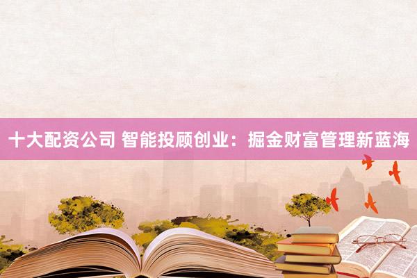 十大配资公司 智能投顾创业：掘金财富管理新蓝海