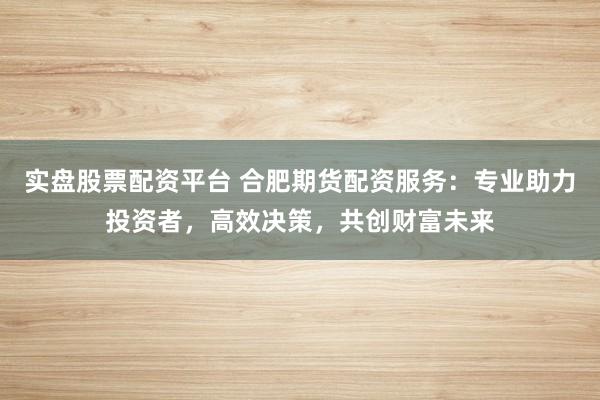 实盘股票配资平台 合肥期货配资服务：专业助力投资者，高效决策，共创财富未来