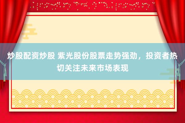 炒股配资炒股 紫光股份股票走势强劲，投资者热切关注未来市场表现