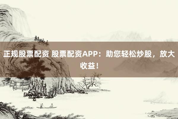 正规股票配资 股票配资APP：助您轻松炒股，放大收益！