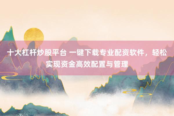 十大杠杆炒股平台 一键下载专业配资软件，轻松实现资金高效配置与管理