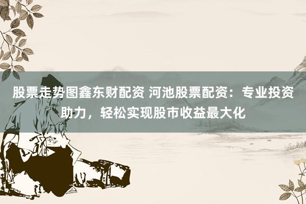 股票走势图鑫东财配资 河池股票配资：专业投资助力，轻松实现股市收益最大化
