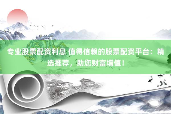 专业股票配资利息 值得信赖的股票配资平台：精选推荐，助您财富增值！