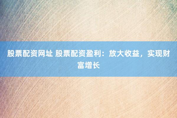 股票配资网址 股票配资盈利：放大收益，实现财富增长