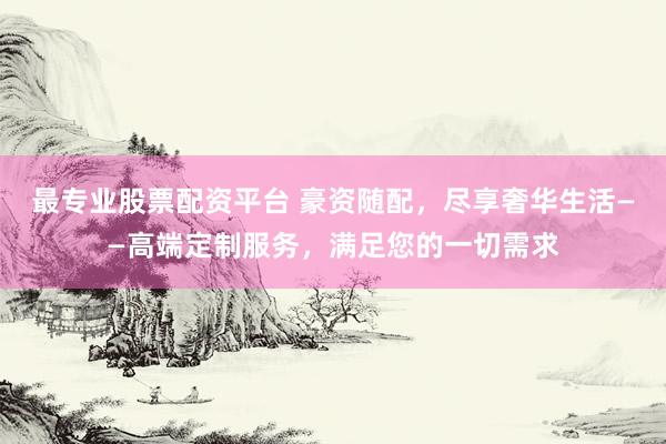 最专业股票配资平台 豪资随配，尽享奢华生活——高端定制服务，满足您的一切需求