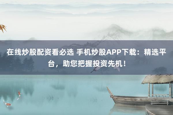 在线炒股配资看必选 手机炒股APP下载：精选平台，助您把握投资先机！