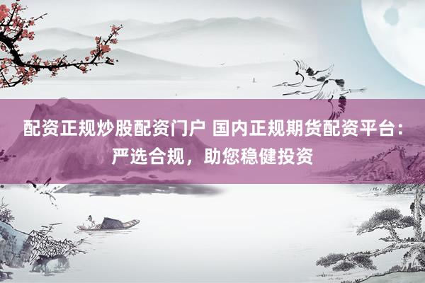 配资正规炒股配资门户 国内正规期货配资平台：严选合规，助您稳健投资
