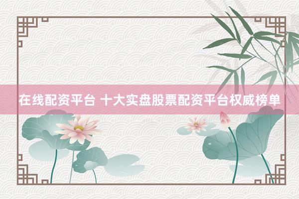 在线配资平台 十大实盘股票配资平台权威榜单