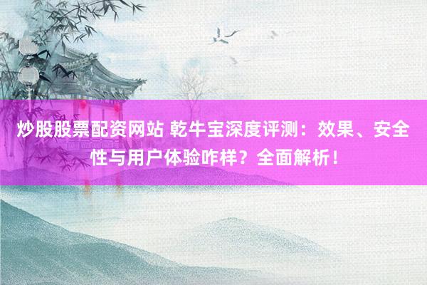 炒股股票配资网站 乾牛宝深度评测：效果、安全性与用户体验咋样？全面解析！