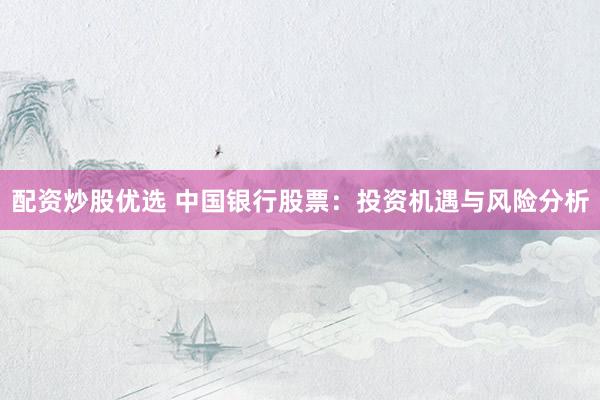 配资炒股优选 中国银行股票：投资机遇与风险分析