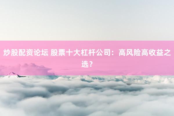 炒股配资论坛 股票十大杠杆公司：高风险高收益之选？
