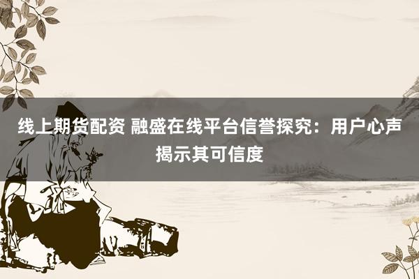 线上期货配资 融盛在线平台信誉探究：用户心声揭示其可信度
