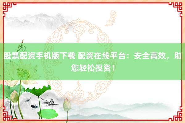 股票配资手机版下载 配资在线平台：安全高效，助您轻松投资！