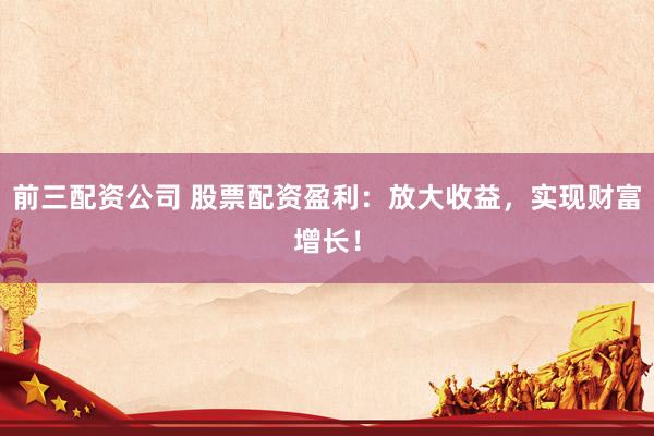 前三配资公司 股票配资盈利：放大收益，实现财富增长！