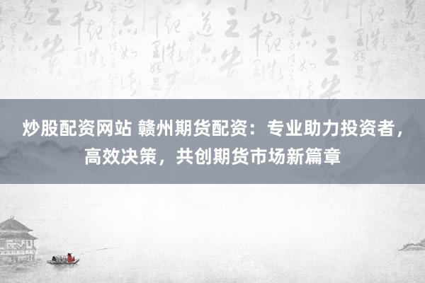炒股配资网站 赣州期货配资：专业助力投资者，高效决策，共创期货市场新篇章