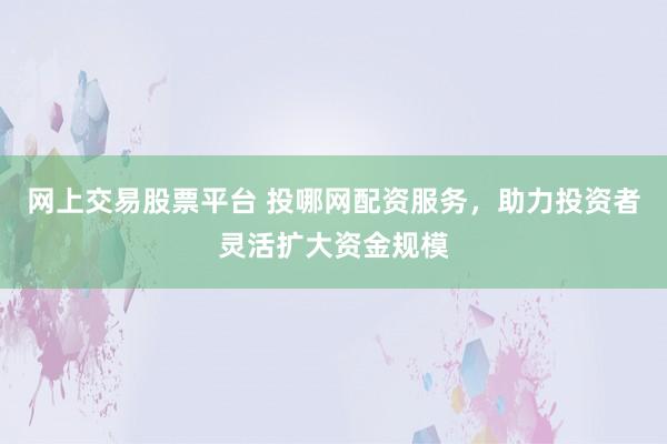 网上交易股票平台 投哪网配资服务，助力投资者灵活扩大资金规模
