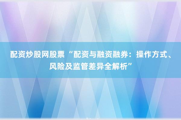配资炒股网股票 “配资与融资融券：操作方式、风险及监管差异全解析”